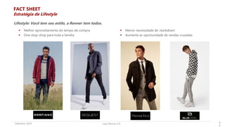 Lojas Renner S.A.Setembro 2019 4
2
 Melhor aproveitamento do tempo de compra
 One-stop-shop para toda a família
 Menor necessidade de markdown
 Aumenta as oportunidade de vendas cruzadas
Lifestyle: Você tem seu estilo, a Renner tem todos.
FACT SHEET
Estratégia de Lifestyle
 