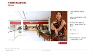 Lojas Renner S.A.Setembro 2019
NOSSOS NEGÓCIOS
 Capital aberto desde
1967
 Maior varejista de moda
no Brasil
 Público-alvo: 18 a 39
anos, classes sociais A-,
B e C+
 363 lojas
 E-commerce
 91% da Receita Líquida
Consolidada 2018
8
Renner
Data base setembro de 2019
 