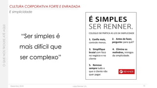 Dezembro 2018 Lojas Renner S.A.
COLOQUE EM PRÁTICA AS LEIS DA SIMPLICIDADE
1. Confie mais,
controle menos.
2. Antes de fazer,
pergunte: para quê?
3. Simplifique
brutal com foco
no negócio e no
cliente
4. Elimine os
melindres, inimigos
da simplicidade.
5. Remova
sempre tudo o
que o cliente não
quer pagar.
15
“Ser simples é
mais difícil que
ser complexo”
CULTURA CORPORATIVA FORTE E ENRAIZADA
E simplicidade
OQUENOSTROUXEATÉAQUI
 
