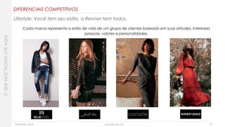 Dezembro 2018 Lojas Renner S.A. 23
DIFERENCIAIS COMPETITIVOS
Lifestyle: Você tem seu estilo, a Renner tem todos.
Cada marca representa o estilo de vida de um grupo de clientes baseado em suas atitudes, interesses
pessoais, valores e personalidades.
OQUENOSTROUXEATÉAQUI
 