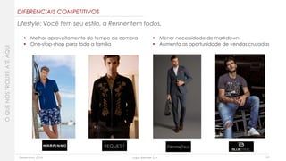Dezembro 2018 Lojas Renner S.A. 24
DIFERENCIAIS COMPETITIVOS
 Melhor aproveitamento do tempo de compra
 One-stop-shop para toda a família
 Menor necessidade de markdown
 Aumenta as oportunidade de vendas cruzadas
OQUENOSTROUXEATÉAQUI
Lifestyle: Você tem seu estilo, a Renner tem todos.
 