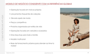 Dezembro 2018 Lojas Renner S.A. 28
 Operação focada em marcas próprias
 Lançamentos frequentes de coleções
 Elevado apelo de moda
 Preços competitivos
 Produtos organizados por estilos de vida
 Operações focadas em vestuário e acessórios
 One-stop-shop para toda a família
 Modelo multicanal
 Base de fornecimento próxima para atender ao time to
market
OQUENOSTROUXEATÉAQUI
MODELO DE NEGÓCIO CONDIZENTE COM AS REFERÊNCIAS GLOBAIS
 