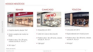 Dezembro 2018 Lojas Renner S.A. 5
 Capital aberto desde 1967
 Maior varejista de moda no
Brasil
 Público-alvo: 18 a 39 anos,
classes sociais A-, B e C+
 351 lojas *
 Adquirida em 2011
 Líder em casa e decoração
 Público-alvo: 18 a 39 anos, classes
sociais A-, B e C+
 108 lojas*
 Lançada em 2013
 Especializada em moda jovem
 Público-alvo: 18 a 28 anos, classes
sociais A-, B e C+
 94 lojas*
*dados até dez/18
RENNER YOUCOMCAMICADO
QUEMSOMOS
NOSSOS NEGÓCIOS
 