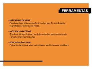FERRAMENTAS

CAMPANHAS DE MÍDIA
Planejamento de mídia, produção de roteiros para TV, coordenação
de produção de comerciais e vídeos.


MATERIAIS IMPRESSOS
Criação de folhetos, folders, newsletter, anúncios, books institucionais
e projetos gráfico para revistas.


COMUNICAÇÃO VISUAL
Projeto de stande para feiras e congressos, painéis, banners e outdoors.
 