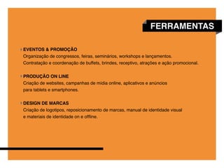 FERRAMENTAS

EVENTOS & PROMOÇÃO
Organização de congressos, feiras, seminários, workshops e lançamentos.
Contratação e coordenação de buffets, brindes, receptivo, atrações e ação promocional.


COMUNICAÇÃO DIGITAL
Criação de websites, campanhas de mídia online, aplicativos e anúncios
para tablets e smartphones.


DESIGN DE MARCAS
Criação de logotipos, reposicionamento de marcas, manual de identidade visual
e materiais de identidade on e offline.
 