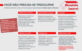 ADMINISTRAÇÃO PESSOAL
VOCÊ NÃO PRECISA SE PREOCUPAR
A Absoluto Imóvel conta com uma equipe especializada. Gestão ágil e eficiente.
Elaboração e emissão da
folha de pagamento,
adiantamentos salariais e as
guias de recolhimento das
contribuições sociais (INSS,
FGTS, IRRF, PIS,
Contribuições Sindicais).
Seleção de pessoal para
quadro de funcionários, com
referencias e certidão negativa
de antecedentes criminais.
Elaboramos uma planilha com
os preços dos produtos e
serviços a serem contratados e
enviamos ao sindico para
analise e autorização para a
compra ou contratação do
serviço, bem como, auxiliamos
nas negociações junto às
empresas.
Periodicamente realizamos
vistorias no Condomínio, para
verificar as condições gerais
de conservação, andamento
dos serviços do corpo de
funcionários, com a
elaboração de um check up
entregue ao síndico.
Elaboramos a convocação das
Assembleias, as Atas e
efetuamos o registro e a
distribuição, bem como,
participamos e assessoramos
na sua condução.
Possuímos Departamento
Jurídico para a solução das
questões condominiais, além
de serviços de cobrança
extrajudicial para recuperação
de créditos de cotas
condominiais em atraso.
Isenção de cobrança de
honorários em processos
trabalhistas.
DEPARTAMENTO PESSOAL COTAÇÕES
GERENTE DE CAMPO ASSEMBLEIAS ORIENTAÇÃO LEGAL
 