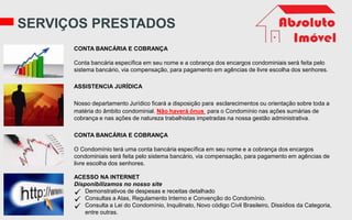 SERVIÇOS PRESTADOS
CONTA BANCÁRIA E COBRANÇA
Conta bancária específica em seu nome e a cobrança dos encargos condominiais será feita pelo
sistema bancário, via compensação, para pagamento em agências de livre escolha dos senhores.
ASSISTENCIA JURÍDICA
Nosso departamento Jurídico ficará a disposição para esclarecimentos ou orientação sobre toda a
matéria do âmbito condominial. Não haverá ônus para o Condomínio nas ações sumárias de
cobrança e nas ações de natureza trabalhistas impetradas na nossa gestão administrativa.
CONTA BANCÁRIA E COBRANÇA
O Condomínio terá uma conta bancária específica em seu nome e a cobrança dos encargos
condominiais será feita pelo sistema bancário, via compensação, para pagamento em agências de
livre escolha dos senhores.
ACESSO NA INTERNET
Disponibilizamos no nosso site
 Demonstrativos de despesas e receitas detalhado
 Consultas a Atas, Regulamento Interno e Convenção do Condomínio.
 Consulta a Lei do Condomínio, Inquilinato, Novo código Civil Brasileiro, Dissídios da Categoria,
entre outras.
 