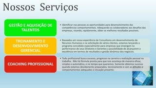 • Identificar nas pessoas as oportunidades para desenvolvimento das
competências comportamentais. Adequando os colaboradores aos desafios das
empresas, visando, rapidamente, obter os melhores resultados possíveis.
GESTÃO E AQUISIÇÃO DE
TALENTOS
• Baseados em nossa experiência de Consultores em desenvolvimento de
Recursos Humanos e na solicitação de vários clientes, estamos lançando o
programa concebido especialmente para empresas que enxergam na
performance de seus Diretores e Gerentes a possibilidade de alcançarem a
excelência em termos de resultados e gestão dinâmica dos negócios.
TREINAMENTO E
DESENVOLVIMENTO
GERENCIAL
• Todo profissional busca sucesso, progresso na carreira e realização pessoal no
trabalho. Não há fórmula pronta para que isso aconteça de maneira eficaz,
simples e automática, e no tempo que queremos. Somente obtemos sucesso
quando estamos devidamente preparados, tecnicamente e com as atitudes e
comportamentos adequados à situação presente.
COACHING PROFISSIONAL
Nossos Serviços
 