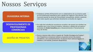 • Estabelecer perfeito Alinhamento com os colaboradores da sua empresa pode
ser de fundamental importância para a gestão dos negócios e das pessoas. Isso
é possível quando há canais de Comunicação transparentes, diretos e positivos
entre todos aqueles que enfrentam diariamente os desafios do negócio.
OUVIDORIA INTERNA
• Em razão das turbulências econômicas mundiais e de quanto isso interfere nas
projeções que a área Comercial elabora, indicamos a adoção dos princípios e
conteúdos da Venda Consultiva para o Desenvolvimento e Treinamento da
Força de Vendas.
DESENVOLVIMENTO DE
PROFISSIONAIS
COMERCIAIS
• Temos a mesma visão crítica a respeito da “Gestão Estratégica de Projetos”.
Com frequência as empresas realizam um grande número de projetos
simultâneos, sem acompanhamento. As pessoas ficam sobrecarregadas no
trabalho e, sem dúvida, produzem desperdícios.
GESTÃO DE PROJETOS
Nossos Serviços
 