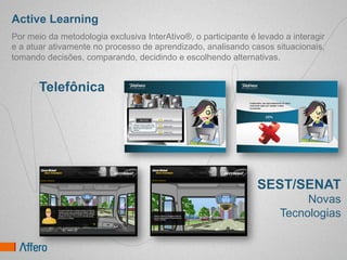 Active Learning
Por meio da metodologia exclusiva InterAtivo®, o participante é levado a interagir
e a atuar ativamente no processo de aprendizado, analisando casos situacionais,
tomando decisões, comparando, decidindo e escolhendo alternativas.


       Telefônica




                                                                SEST/SENAT
                                                                           Novas
                                                                      Tecnologias
 