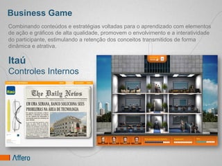Business Game
Combinando conteúdos e estratégias voltadas para o aprendizado com elementos
de ação e gráficos de alta qualidade, promovem o envolvimento e a interatividade
do participante, estimulando a retenção dos conceitos transmitidos de forma
dinâmica e atrativa.

Itaú
Controles Internos
 