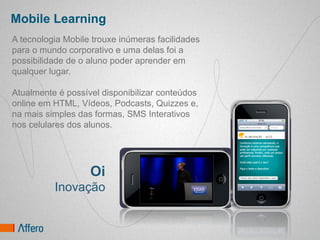 Mobile Learning
A tecnologia Mobile trouxe inúmeras facilidades
para o mundo corporativo e uma delas foi a
possibilidade de o aluno poder aprender em
qualquer lugar.

Atualmente é possível disponibilizar conteúdos
online em HTML, Vídeos, Podcasts, Quizzes e,
na mais simples das formas, SMS Interativos
nos celulares dos alunos.




                   Oi
          Inovação
 