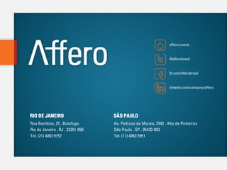 affero.com.br


                                                                 @afferobrasil


                                                                 fb.com/afferobrasil


                                                                 linkedin.com/company/affero




RIO DE JANEIRO                    SÃO PAULO
Rua Bambina, 25 . Botafogo        Av. Pedroso de Morais, 2592 . Alto de Pinheiros
Rio de Janeiro . RJ . 22251-050   São Paulo . SP . 05420-003
Tel. (21) 4063 9157               Tel. (11) 4063 5951
 
