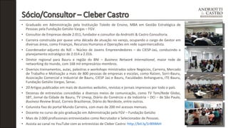 • Graduado em Administração pela Instituição Toledo de Ensino, MBA em Gestão Estratégica de 
Pessoas pela Fundação Getúlio Vargas – FGV. 
• Consultor de Empresas desde 2.011, fundador e consultor da Andriotti & Castro Consultoria. 
• Carreira construída por quase uma década de atuação no varejo, ocupando o cargo de Gestor em 
diversas áreas, como Finanças, Recursos Humanos e Operações em rede supermercadista. 
• Coordenador-adjunto do NJE – Núcleo de Jovens Empreendedores – do CIESP-Jaú, conduzindo o 
planejamento estratégico de 2.014 a 2.016. 
• Diretor regional para Bauru e região do BNI – Business Network International, maior rede de 
networking do mundo, com 168 mil empresários-membros. 
• Diversos treinamentos, aulas, palestras e workshops ministrados sobre Negócios, Carreira, Mercado 
de Trabalho e Motivação a mais de 800 pessoas de empresas e escolas, como Raízen, Sorri-Bauru, 
Associação Comercial e Industrial de Bauru, CIESP Jaú e Bauru, Faculdades Anhanguera, ITE-Bauru, 
Fundação Getúlio Vargas, Senac. 
• 20 Artigos publicados em mais de duzentos websites, revistas e jornais impressos por todo o país. 
• Dezenas de entrevistas concedidas a diversos meios de comunicação, como TV Tem/Rede Globo, 
SBT, Jornal da Cidade de Bauru, TV Unesp, Diário do Comércio e da Indústria – DCI – de São Paulo, 
Business Review Brasil, Correio Braziliense, Díário do Nordeste, entre outros. 
• Colunista fixo do portal Mundo Carreira, com mais de 200 mil acessos mensais. 
• Docente no curso de pós-graduação em Administração pela FGV – Fundação Getúlio 
• Mais de 2.000 profissionais entrevistados como Recrutador e Selecionador de Pessoas. 
• Assista ao canal no YouTube com as entrevistas de Cleber Castro: http://bit.ly/1rB9WkH 
 