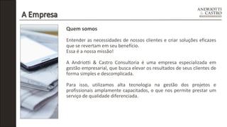 Quem somos 
Entender as necessidades de nossos clientes e criar soluções eficazes 
que se revertam em seu benefício. 
Essa é a nossa missão! 
A Andriotti & Castro Consultoria é uma empresa especializada em 
gestão empresarial, que busca elevar os resultados de seus clientes de 
forma simples e descomplicada. 
Para isso, utilizamos alta tecnologia na gestão dos projetos e 
profissionais amplamente capacitados, o que nos permite prestar um 
serviço de qualidade diferenciada. 
 