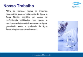 Nosso Trabalho
-
    Além de fornecer todos os insumos
    necessários para o tratamento da água, a
    Aqua Nobile, mantém um corpo de
    profissionais habilitados para operar e
    monitorar o sistema de tratamento de água,
    garantindo assim a qualidade da água
    fornecida para consumo humano.
 