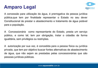 Amparo Legal
A concessão para utilização da água, é prerrogativa da pessoa jurídica
pública,que tem por finalidade representar o Estado no seu dever
Constitucional de prestar o abastecimento e tratamento de água potável
para a população.

A Concessionária como representante do Estado, presta um serviço
público, e como tal, tem por obrigação, tratar o cidadão de forma
igualitária, sem privilégios ou restrições.

A autorização por sua vez, é concedida para a pessoa física ou jurídica
privada, que tem por objetivo buscar fontes alternativas de abastecimento
de água, que não sejam as prestadas pelas concessionárias que são
pessoas jurídicas públicas.
 