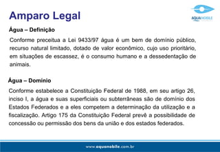Amparo Legal
Água – Definição
Conforme preceitua a Lei 9433/97 água é um bem de domínio público,
recurso natural limitado, dotado de valor econômico, cujo uso prioritário,
em situações de escassez, é o consumo humano e a dessedentação de
animais.

Água – Domínio
Conforme estabelece a Constituição Federal de 1988, em seu artigo 26,
inciso I, a água e suas superficiais ou subterrâneas são de domínio dos
Estados Federados e a eles competem a determinação da utilização e a
fiscalização. Artigo 175 da Constituição Federal prevê a possibilidade de
concessão ou permissão dos bens da união e dos estados federados.
 