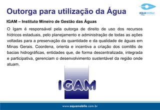 Outorga para utilização da Água
IGAM – Instituto Mineiro de Gestão das Águas
O Igam é responsável pela outorga de direito de uso dos recursos
hídricos estaduais, pelo planejamento e administração de todas as ações
voltadas para a preservação da quantidade e da qualidade de águas em
Minas Gerais. Coordena, orienta e incentiva a criação dos comitês de
bacias hidrográficas, entidades que, de forma descentralizada, integrada
e participativa, gerenciam o desenvolvimento sustentável da região onde
atuam.
 
