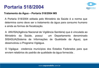 Portaria 518/2004
Tratamento da Água – Portaria 518/2004 MS

A Portaria 518/2004 editada pelo Ministério da Saúde é a norma que
determina como deve ser o tratamento da água para consumo humano
e ainda as formas de fiscalização.

A ANVISA(Agência Nacional de Vigilância Sanitária) que é vinculada ao
Ministério da Saúde, possui        um Departamento denominado
SISAGUA(Sistema de Informações de Qualidade da Água), que
desenvolveu o Programa Vigiágua.

O Vigiágua credencia municípios dos Estados Federados para que
enviem relatórios do padrão de qualidade da água fornecida .
 