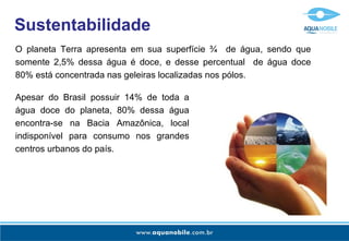 Sustentabilidade
O planeta Terra apresenta em sua superfície ¾ de água, sendo que
somente 2,5% dessa água é doce, e desse percentual de água doce
80% está concentrada nas geleiras localizadas nos pólos.

Apesar do Brasil possuir 14% de toda a
água doce do planeta, 80% dessa água
encontra-se na Bacia Amazônica, local
indisponível para consumo nos grandes
centros urbanos do país.
 