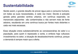 Sustentabilidade
Sendo assim, o grande desafio de prover água para o consumo humano,
em todas as suas necessidades, é cada vez maior. Devido à poluição
gerada pelos grandes centros urbanos, em contínua expansão, os
mananciais adjacentes são contaminados e não servem mais de fonte
adutora, resultando em uma contínua busca por fontes mais distantes e
cada vez mais escassas.

Essa situação onera substancialmente as concessionárias do setor e a
população, para quem é repassada a conta, e embora haja vultuosos
investimentos no setor, a situação de desabastecimento continua, porque
a demanda é sempre maior que a oferta.
 
