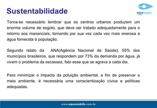Sustentabilidade
Torna-se necessário lembrar que os centros urbanos produzem um
enorme volume de esgoto, que deve ser tratado adequadamente para o
retorno aos mananciais, tornando por sua vez cada vez mais onerosa a
água fornecida à população.

Segundo relato da        ANA(Agência Nacional de Saúde), 55% dos
municípios brasileiros, que respondem por 73% da demanda por água, já
vivem o problema da escassez, fato esse que se agrava a cada dia.


Para minimizar o impacto da poluição ambiental, a fim de preservar o
meio ambiente, é necessária uma conscientização cívica e políticas
adequadas.
 