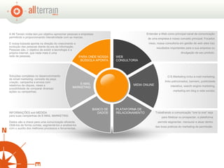 Entender a Web como principal canal de comunicação de uma empresa é nosso conceito principal. Focados nisso, nossa consultoria em gestão de web sites traz resultados importantes para a sua empresa ou divulgação de seu produto. O E-Marketing inclui e-mail marketing, links patrocinados, banners, publicidade interativa, search engine marketing, marketing em blog e rede sociais. INFORMAÇÕES sob MEDIDA  para suas campanhas de E-MAIL MARKETING Dados são a chave para uma comunicação eficiente. Obtê-los de forma correta, segmentá-los e analisá-los com o auxílio dos melhores processos e ferramentas.  A All Terrain mídia tem por objetivo aproximar pessoas e empresas permitindo e proporcionando interatividade com as marcas.   E nossa bússola aponta na direção do crescimento e evolução das pessoas diante da era da informação.  Pessoas são, o objetivo de existir a tecnologia e a  própria internet, que nada mais é uma  rede de pessoas.  Soluções completas no desenvolvimento de email marketing: conceito da peça, criação, campanha e envios com relatórios de cliques, views e possibilidade de comparar diversas ações ou campanhas. Trabalhando a comunicação "one to one“ seja para fidelizar ou prospectar, a plataforma permite segmentar, mensurar e atuar dentro das boas práticas do marketing de permissão. WEB CONSULTORIA PLATAFORMA DE RELACIONAMENTO MIDIA ONLINE BANCO DE DADOS E-MAIL MARKETING PARA ONDE NOSSA BÚSSOLA APONTA 