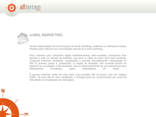 e-MAIL MARKETING Somos especialistas em comunicação de email marketing, avaliamos e orientamos nossos clientes para melhorar sua comunicação através do e-mail marketing. Para criarmos uma campanha digital verdadeiramente bem-sucedida, precisamos ficar atentos a todo um escopo de trabalho, que torna a rotina do envio mais bem sucedida, conquista melhores resultados, visualização e permita, principalmente, mensuração do ROI. O primeiro passo é, justamente, a criação do template, não somente focado no desenho ou na imagem a ser escolhida, mas no desenvolvimento de um material que será efetivamente visualizado pelos destinatários do email.  É preciso entender, antes de mais nada, que provedor não vê layout, mas sim códigos HTML. Se isso não for bem trabalhado, a entrega pode ser comprometida por conta da dificuldade na visualização da mensagem. 