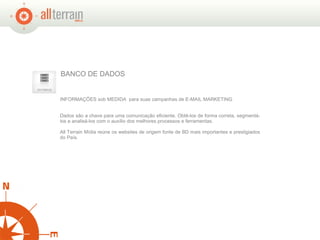 INFORMAÇÕES sob MEDIDA  para suas campanhas de E-MAIL MARKETING Dados são a chave para uma comunicação eficiente. Obtê-los de forma correta, segmentá-los e analisá-los com o auxílio dos melhores processos e ferramentas.  All Terrain Mídia reúne os websites de origem fonte de BD mais importantes e prestigiados do País.  BANCO DE DADOS 