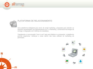 Uma plataforma inteligente para envio de email marketing, preparada para atender as diversas necessidades dos departamentos de TI e Marketing, combinando tecnologia de entrega e integração com métricas de resultados. Trabalhando a comunicação "one to one" seja para fidelizar ou prospectar, a plataforma permite segmentar, mensurar e atuar dentro das boas práticas do marketing de permissão.  PLATAFORMA DE RELACIONAMENTO  