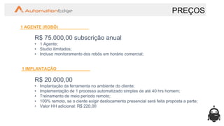 PREÇOS
1 AGENTE (ROBÔ)
R$ 75.000,00 subscrição anual
• 1 Agente;
• Studio ilimitados;
• Incluso monitoramento dos robôs em horário comercial;
1 IMPLANTAÇÃO
R$ 20.000,00
• Implantação da ferramenta no ambiente do cliente;
• Implementação de 1 processo automatizado simples de até 40 hrs homem;
• Treinamento de meio período remoto;
• 100% remoto, se o ciente exigir deslocamento presencial será feita proposta a parte;
• Valor HH adicional: R$ 220,00
 