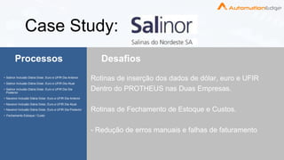 ©copyright 2018 AutomationEdge www.automationedge.com
Case Study:
Processos Desafios
• Salinor Inclusão Diária Dolar, Euro e UFIR Dia Anterior
• Salinor Inclusão Diária Dolar, Euro e UFIR Dia Atual
• Salinor Inclusão Diária Dolar, Euro e UFIR Dia Dia
Posterior
• Navenor Inclusão Diária Dolar, Euro e UFIR Dia Anterior
• Navenor Inclusão Diária Dolar, Euro e UFIR Dia Atual
• Navenor Inclusão Diária Dolar, Euro e UFIR Dia Posterior
• Fechamento Estoque / Custo
Rotinas de inserção dos dados de dólar, euro e UFIR
Dentro do PROTHEUS nas Duas Empresas.
Rotinas de Fechamento de Estoque e Custos.
- Redução de erros manuais e falhas de faturamento
 