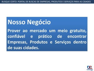 BUSQUE CERTO: PORTAL DE BUSCAS DE EMPRESAS, PRODUTOS E SERVIÇOS PARA AS CIDADES




     Nosso Negócio
     Prover ao mercado um meio gratuito,
     confiável e prático de encontrar
     Empresas, Produtos e Serviços dentro
     de suas cidades.
 