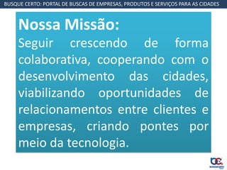 BUSQUE CERTO: PORTAL DE BUSCAS DE EMPRESAS, PRODUTOS E SERVIÇOS PARA AS CIDADES



     Nossa Missão:
     Seguir crescendo de forma
     colaborativa, cooperando com o
     desenvolvimento das cidades,
     viabilizando oportunidades de
     relacionamentos entre clientes e
     empresas, criando pontes por
     meio da tecnologia.
 