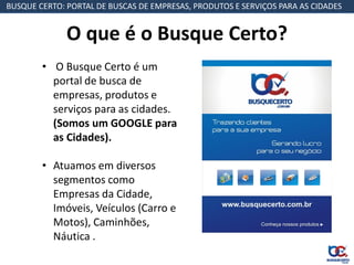 BUSQUE CERTO: PORTAL DE BUSCAS DE EMPRESAS, PRODUTOS E SERVIÇOS PARA AS CIDADES


              O que é o Busque Certo?
        • O Busque Certo é um
          portal de busca de
          empresas, produtos e
          serviços para as cidades.
          (Somos um GOOGLE para
          as Cidades).

        • Atuamos em diversos
          segmentos como
          Empresas da Cidade,
          Imóveis, Veículos (Carro e
          Motos), Caminhões,
          Náutica .
 