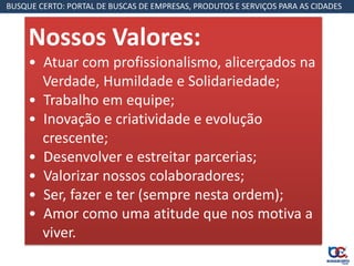 BUSQUE CERTO: PORTAL DE BUSCAS DE EMPRESAS, PRODUTOS E SERVIÇOS PARA AS CIDADES



     Nossos Valores:
     • Atuar com profissionalismo, alicerçados na
       Verdade, Humildade e Solidariedade;
     • Trabalho em equipe;
     • Inovação e criatividade e evolução
       crescente;
     • Desenvolver e estreitar parcerias;
     • Valorizar nossos colaboradores;
     • Ser, fazer e ter (sempre nesta ordem);
     • Amor como uma atitude que nos motiva a
       viver.
 
