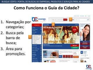 BUSQUE CERTO: PORTAL DE BUSCAS DE EMPRESAS, PRODUTOS E SERVIÇOS PARA AS CIDADES

          Como Funciona o Guia da Cidade?

                                                             2
1. Navegação por                             3
   categorias;
2. Busca pela
               1
   barra de
   busca;
3. Área para
   promoções.
 
