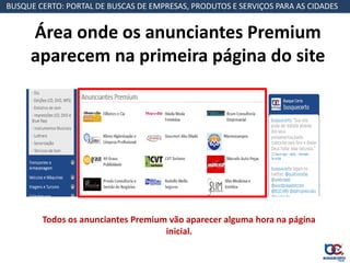 BUSQUE CERTO: PORTAL DE BUSCAS DE EMPRESAS, PRODUTOS E SERVIÇOS PARA AS CIDADES


     Área onde os anunciantes Premium
     aparecem na primeira página do site




        Todos os anunciantes Premium vão aparecer alguma hora na página
                                    inicial.
 