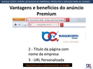 BUSQUE CERTO: PORTAL DE BUSCAS DE EMPRESAS, PRODUTOS E SERVIÇOS PARA AS CIDADES


       Vantagens e benefícios do anúncio
                   Premium
                                                            2

                                                       3




                       2 - Título da página com
                       nome da empresa
                       3 - URL Personalizada
                     Importante para o posicionamento no Google
 