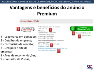 BUSQUE CERTO: PORTAL DE BUSCAS DE EMPRESAS, PRODUTOS E SERVIÇOS PARA AS CIDADES

       Vantagens e benefícios do anúncio
                   Premium

              4                            5
                                                               8
4 - Logomarca em destaque;                                          9
5 - Detalhes da empresa;
6 - Formulário de contato;                 6
7 - Link para o site da
empresa;                                          7
8 - Área de recomendações;
9 - Contador de Visitas;
 