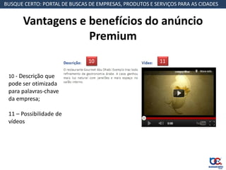 BUSQUE CERTO: PORTAL DE BUSCAS DE EMPRESAS, PRODUTOS E SERVIÇOS PARA AS CIDADES


       Vantagens e benefícios do anúncio
                   Premium
                               10                        11

 10 - Descrição que
 pode ser otimizada
 para palavras-chave
 da empresa;

 11 – Possibilidade de
 vídeos
 
