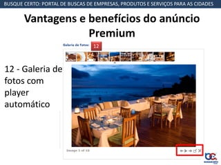 BUSQUE CERTO: PORTAL DE BUSCAS DE EMPRESAS, PRODUTOS E SERVIÇOS PARA AS CIDADES


       Vantagens e benefícios do anúncio
                   Premium
                                 12



12 - Galeria de
fotos com
player
automático
 