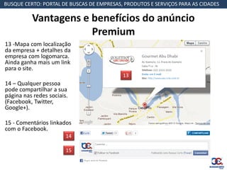 BUSQUE CERTO: PORTAL DE BUSCAS DE EMPRESAS, PRODUTOS E SERVIÇOS PARA AS CIDADES

          Vantagens e benefícios do anúncio
                      Premium
13 -Mapa com localização
da empresa + detalhes da
empresa com logomarca.
Ainda ganha mais um link
para o site.
                                           13
14 – Qualquer pessoa
pode compartilhar a sua
página nas redes sociais.
(Facebook, Twitter,
Google+).

15 - Comentários linkados
com o Facebook.
                        14

                        15
 