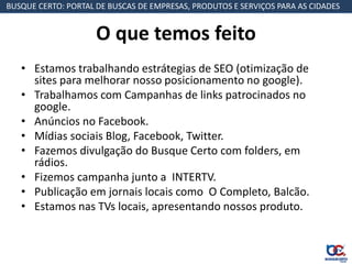 BUSQUE CERTO: PORTAL DE BUSCAS DE EMPRESAS, PRODUTOS E SERVIÇOS PARA AS CIDADES


                     O que temos feito
   • Estamos trabalhando estrátegias de SEO (otimização de
     sites para melhorar nosso posicionamento no google).
   • Trabalhamos com Campanhas de links patrocinados no
     google.
   • Anúncios no Facebook.
   • Mídias sociais Blog, Facebook, Twitter.
   • Fazemos divulgação do Busque Certo com folders, em
     rádios.
   • Fizemos campanha junto a INTERTV.
   • Publicação em jornais locais como O Completo, Balcão.
   • Estamos nas TVs locais, apresentando nossos produto.
 