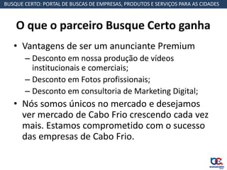 BUSQUE CERTO: PORTAL DE BUSCAS DE EMPRESAS, PRODUTOS E SERVIÇOS PARA AS CIDADES



    O que o parceiro Busque Certo ganha
   • Vantagens de ser um anunciante Premium
       – Desconto em nossa produção de vídeos
         institucionais e comerciais;
       – Desconto em Fotos profissionais;
       – Desconto em consultoria de Marketing Digital;
   • Nós somos únicos no mercado e desejamos
     ver mercado de Cabo Frio crescendo cada vez
     mais. Estamos comprometido com o sucesso
     das empresas de Cabo Frio.
 