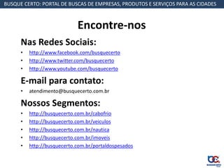 BUSQUE CERTO: PORTAL DE BUSCAS DE EMPRESAS, PRODUTOS E SERVIÇOS PARA AS CIDADES



                             Encontre-nos
      Nas Redes Sociais:
      •   http://www.facebook.com/busquecerto
      •   http://www.twitter.com/busquecerto
      •   http://www.youtube.com/busquecerto

      E-mail para contato:
      •   atendimento@busquecerto.com.br

      Nossos Segmentos:
      •   http://busquecerto.com.br/cabofrio
      •   http://busquecerto.com.br/veiculos
      •   http://busquecerto.com.br/nautica
      •   http://busquecerto.com.br/imoveis
      •   http://busquecerto.com.br/portaldospesados
 