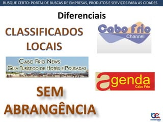 BUSQUE CERTO: PORTAL DE BUSCAS DE EMPRESAS, PRODUTOS E SERVIÇOS PARA AS CIDADES


                           Diferenciais




    SEM
ABRANGÊNCIA
 