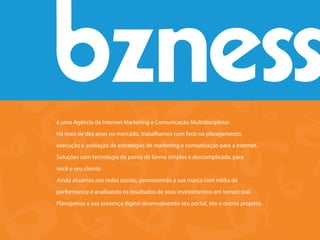 é uma Agência de Internet Marketing e Comunicação Multidisciplinar.
Há mais de dez anos no mercado, trabalhamos com foco no planejamento,
execução e avaliação de estratégias de marketing e comunicação para a Internet.
Soluções com tecnologia de ponta de forma simples e descomplicada, para
você e seu cliente.
Ainda atuamos nas redes sociais, promovendo a sua marca com mídia de
performance e analisando os resultados de seus investimentos em tempo real.
Planejamos a sua presença digital desenvolvendo seu portal, site e outros projetos.
 