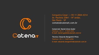 Cerqueira Cesar | +55 11 2844-4314
Av. Paulista 2064 - 14º andar,
São Paulo – SP
contato@catenait.com.br
Comercial: Daniel Alves Godoi
Telefone +55 11 – 9 9447-0393
E-mail: daniel.godoi@catenait.com.br
Técnico: Eduardo Bergantini Pinto
Telefone +55 11 9 6819-6556
E-mail: eduardo.bergantini@catenait.com.br
 